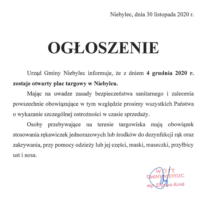 Urząd Gminy Niebylec informuje, że z dniem 4 grudnia 2020 r. zostaje otwarty plac targowy w Niebylcu. Mając na uwadze zasady bezpieczeństwa sanitarnego i zalecenia powszechnie obowiązujące w tym względzie prosimy Państwa o wykazanie szczególnej ostrożności w czasie sprzedaży. Osoby przebywające na terenie targowiska mają obowiązek stosowania rękawiczek jednorazowych lub środków do dezynfekcji rąk oraz zakrywania, przy pomocy odzieży lub jej części, maski, maseczki, przyłbicy ust i nosa. 