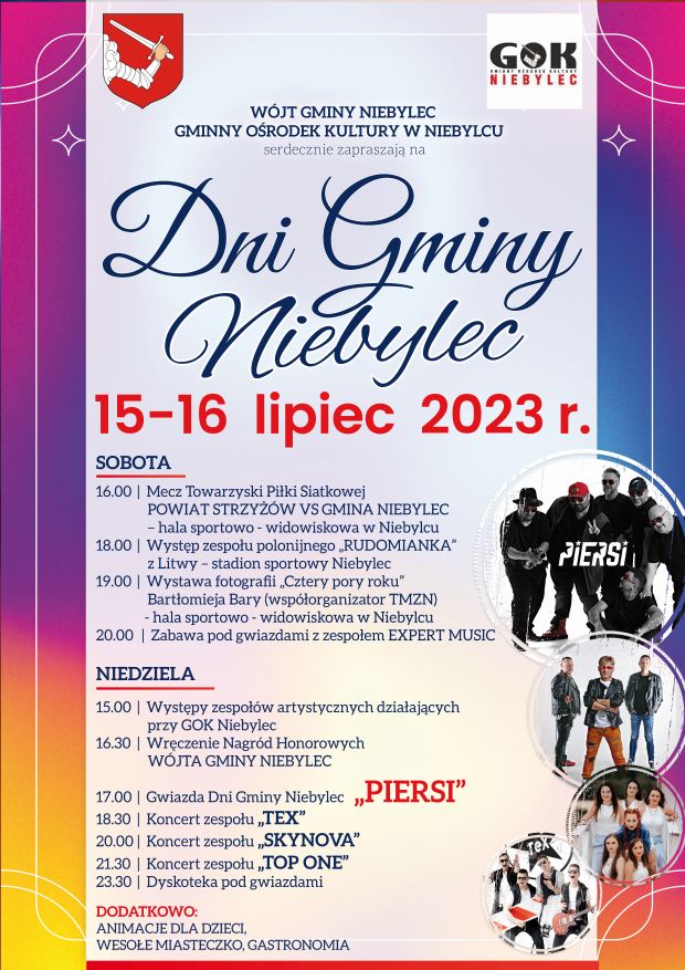 WÓJT GMINY NIEBYLEC, GMINNY OŚRODEK KULTURY W NIEBYLCU serdecznie zapraszają na Dni Gminy Niebylec 15-16 lipiec 2023 r. Sobota: 16.00 Mecz Towarzyski Piłki Siatkowej POWIAT STRZYŻÓW VS GMINA NIEBYLEC - hala sportowo - widowiskowa w Niebylcu, 18.00 Występ zespołu polonijnego „RUDOMIANKA", 19.00 Wystawa fotografii „Cztery pory roku" Bartłomieja Bary (współorganizator TMZN) - hala sportowo - widowiskowa w Niebylcu NIEDZIELA: 15.00 Występy zespołów artystycznych działających przy GOK Niebylec, 16.30 Wręczenie Nagród Honorowych WÓJTA GMINY NIEBYLEC, 17.00 Gwiazda Dni Gminy Niebylec „PIERSI", 18.30 Koncert zespołu „TEX”,  20.00 Koncert zespołu „SKYNOVA”, 21.30 Koncert zespołu „TOP ONE”, 23.30 Dyskoteka pod gwiazdami DODATKOWO: ANIMACJE DLA DZIECI, WESOŁE MIASTECZKO, GASTRONOMIA