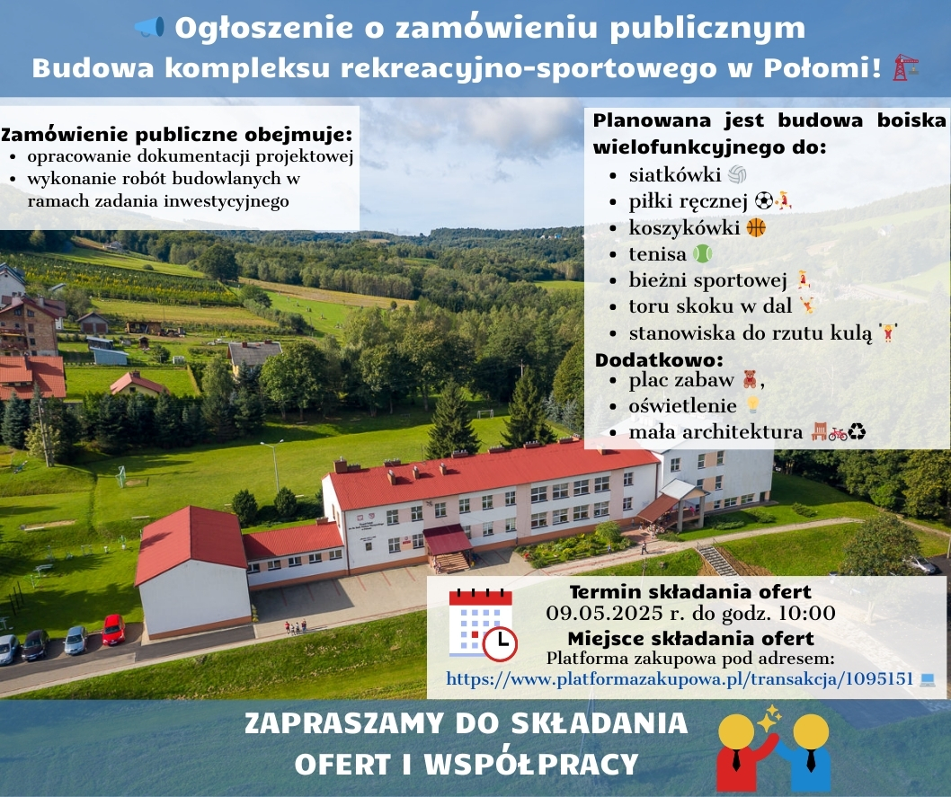 Ogłoszenie o zamówieniu publicznym na budowę kompleksu rekreacyjno-sportowego w Połomi. Na zdjęciu widoczny jest budynek, prawdopodobnie istniejąca szkoła lub inny obiekt, który ma zostać rozbudowany lub w pobliżu którego powstanie nowy kompleks. W tle rozciąga się zielony, pagórkowaty teren.  Tekst na ogłoszeniu informuje, że zamówienie publiczne obejmuje opracowanie dokumentacji projektowej oraz wykonanie robót budowlanych w ramach zadania inwestycyjnego. Planowana jest budowa boiska wielofunkcyjnego do siatkówki, piłki ręcznej, koszykówki i tenisa, a także bieżni sportowej, toru skoku w dal i stanowiska do rzutu kulą. Dodatkowo planowany jest plac zabaw, oświetlenie i mała architektura.  Podano termin składania ofert: 09.05.2025 r. do godz. 10:00 oraz miejsce składania ofert: Platforma zakupowa pod adresem https://www.platformazakupowa.pl/transakcja/1095151.  Na dole ogłoszenia znajduje się zaproszenie do składania ofert i współpracy.