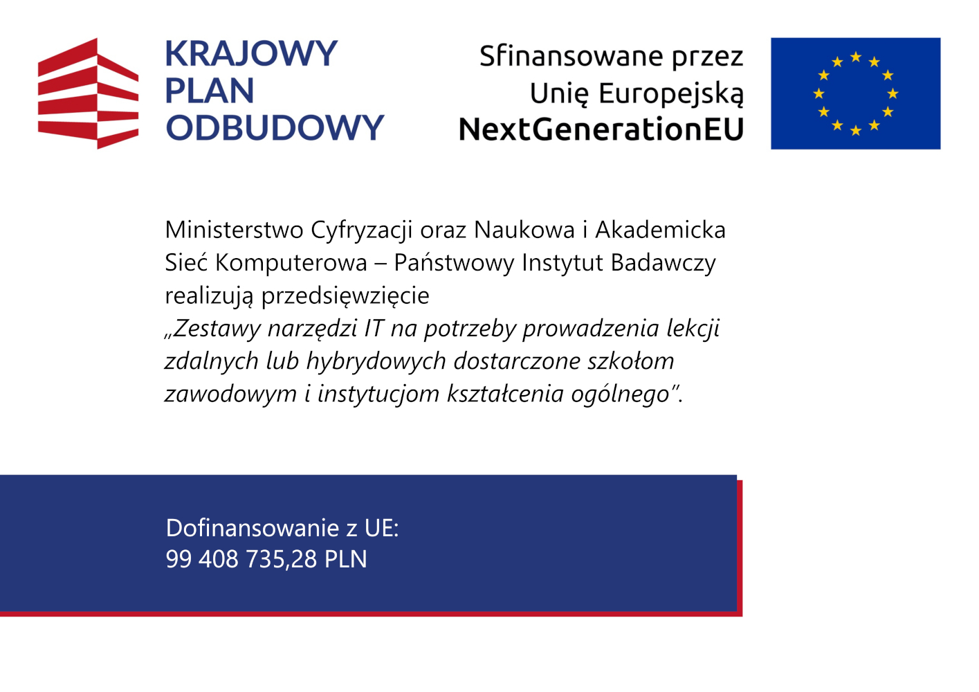 Plansza informacyjna na jasnym tle przedstawia logotyp Krajowego Planu Odbudowy oraz informację o finansowaniu przez Unię Europejską w ramach programu NextGenerationEU. W centralnej części znajduje się tekst informujący, że Ministerstwo Cyfryzacji oraz Naukowa i Akademicka Sieć Komputerowa – Państwowy Instytut Badawczy realizują przedsięwzięcie „Zestawy narzędzi IT na potrzeby prowadzenia lekcji zdalnych lub hybrydowych dostarczone szkołom zawodowym i instytucjom kształcenia ogólnego”. W dolnej części grafiki znajduje się informacja o dofinansowaniu z Unii Europejskiej w wysokości 99 408 735,28 PLN.