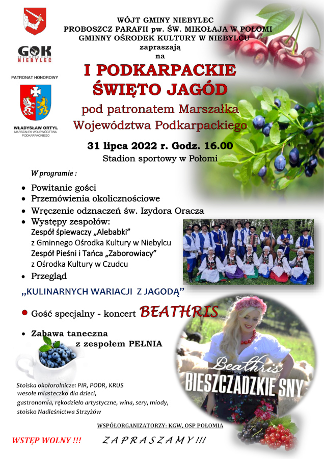 Infografika o treści: WÓJT GMINY NIEBYLEC PROBOSZCZ PARAFII pw. ŚW. MIKOŁAJA W POŁOMI GMINNY OŚRODEK KULTURY W NIEBYLCU zapraszają na I Podkarpackie Święto Jagód pod patronatem Marszałka Województwa Podkarpackiego 31 lipca 2022 roku godzina 16, stadion sportowy w Połomi. W programie: powitanie gości, przemówienia okolicznościowe, wręczenie odznaczeń św. Izydora Oracza, występy zespołów: Zespół śpiewaczy „Alebabki" z Gminnego Ośrodka Kultury w Niebylcu, Zespół Pieśni i Tańca „Zaborowiacy" z Ośrodka Kultury w Czudcu, przegląd KULINARNYCH WARIACJI Z JAGODĄ. Gość specjalny - koncert BEATHRIS, zabawa taneczna z zespołem PEŁNIA. Stoiska okołorolnicze: PIR, PODR, KRUS wesołe miasteczko dla dzieci, gastronomia, rękodzieło artystyczne, wina, sery, miody, stoisko Nadleśnictwa Strzyżów