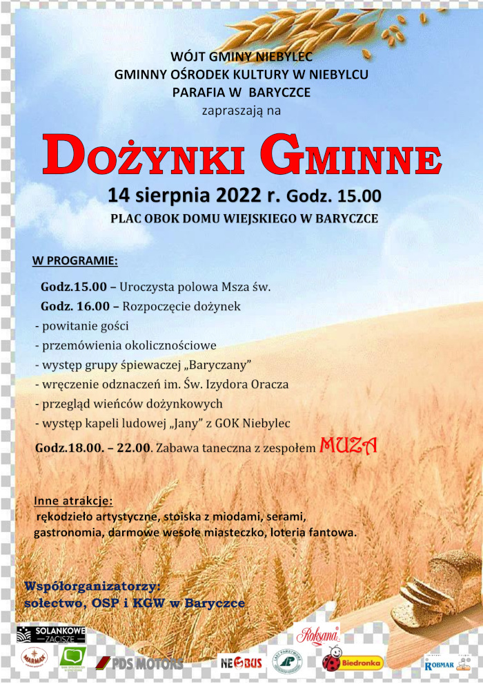 Plakat o treści: Wójt Gminy Niebylec, Gminny Ośrodek Kultury w Niebylcu,Parafia w Baryczce zapraszają na Dożynki Gminne 14 sierpnia 2022 r. Godz. 15.00 plac obok Domu Wiejskiego w Baryczce.   W programie: Godzina 15.00 Uroczysta polowa Msza święta Godzina 16.00 Rozpoczęcie dożynek, powitanie gości, przemówienia okolicznościowe, występ grupy śpiewaczej „Baryczany”, wręczenie odznaczeń im. Św. Izydora Oracza, przegląd wieńców dożynkowych, występ kapeli ludowej „Jany” z GOK Niebylec Godzina od 18.00 do 22.00 Zabawa taneczna z zespołem MUZA  Inne atrakcje: rękodzieło artystyczne, stoiska z miodami, serami, gastronomia, darmowe wesołe miasteczko, loteria fantowa  Współorganizatorzy: sołectwo, OSP i Koło Gospodyń Wiejskich w Baryczce