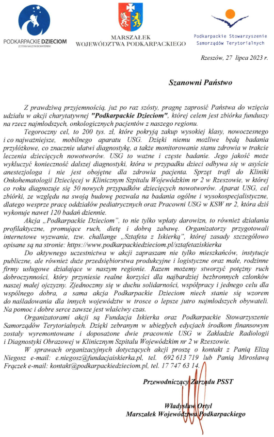 Grafika z treścią:  Z prawdziwą przyjemnością, już po raz szósty, pragnę zaprosić Państwa do wzięcia udziału vi’ akcji charytatywnej "Podkarpackie Dzieciom", której celem jest zbiórka funduszy na rzecz najmłodszych, onkologicznych pacjentów z naszego regionu.  Tegoroczny cel. to 200 tys. zł, które pokryją zakup wysokiej klasy, nowoczesnego i co najważniejsze, mobilnego aparatu USG. Dzięki niemu możliwe będą badania przyłóżkowe, co znacznie ułatwi diagnostykę, a także monitorowanie stanu zdrowia w trakcie leczenia dziecięcych nowotworów. USG to ważne i częste badanie. Jego jakość może wykluczyć konieczność dalszej diagnostyki, która w przypadku dzieci odbywa się w asyście anestezjologa i nie jest obojętne dla zdrowia pacjenta. Sprzęt trafi do Kliniki Onkohematologii Dziecięcej w Klinicznym Szpitalu Wojewódzkim nr 2 w Rzeszowie, Ti’ której co roku diagnozuje się 50 nowych przypadków dziecięcych nowotworów. Aparat USG. cel zbiórki, ze względu na swoją budowę pozwala na badania ogólne i wysokospecjalistyczne, dlatego wesprze pracę oddziałów pediatrycznych oraz Pracowni USG Ti’ KSW nr 2, która dziś wykonuje nawet 120 badań dziennie.  Akcja „ Podkarpackie Dzieciom ”, to nie tylko wpłaty darowizn, to również działania profilaktyczne, promujące ruch, dietę i dobrą zabawę. Organizatorzy przygotowali internetowe wyzwanie, tzw. challange „Sztafeta z Iskierką", której zasady szczegółowo opisane są na stronie: https://www.podkarpackiedzieciom.pl/sztafetaziskierka  Do aktywnego uczestnictwa w akcji zapraszam nie tylko mieszkańców, instytucje publiczne, ale również duże przedsiębiorstwa produkcyjne i logistyczne oraz małe, rodzinne firmy usługowe działające Ti’ naszym regionie. Razem możemy stworzyć potężny ruch dobroczynności, który przyniesie realne korzyści dla najbardziej bezbronnych członków naszej małej ojczyzny. Zjednoczmy się Ti’ duchu solidarności, współpracy i jednego celu dla wspólnego dobra, a sama akcja Podkarpackie Dzieciom niech stanie się wzorem do naśladowania dla innych województw w trosce o lepsze jutro najmłodszych obywateli. Na pomoc i dobre serce zawsze jest właściwy czas.  Organizatorami akcji są Fundacja Iskierka oraz Podkarpackie Stowarzyszenie Samorządów Terytorialnych. Dzięki zebranym w ubiegłych edycjach środkom finansowym zostały wyremontowane i doposażone dwie pracownie USG w Zakładzie Radiologii i Diagnostyki Obrazowej w Klinicznym Szpitalu Wojewódzkim nr 2 tt Rzeszowie.  W sprawach organizacyjnych dotyczących akcji proszę o kontakt z Panią Elizą Niegosz e-mail: e.niegosz@fundacjaiskierka.pl. tel. 692 613 7 19 lub Panią Mirosławą Frączek e-mail: kontakt@podkarpackiedzieciom.pl. tel. 17 747 63 14.  Przewodniczący Zarządu PSST Ortyl Władysław Marszałek Województwa Podkarpackiego