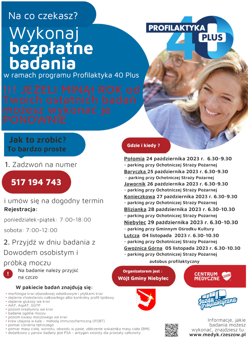 Na co czekasz? Wykonaj bezpłatne badania w ramach programu Profilaktyka 40 Plus!!! JEŻELI MINĄł ROK od Twoich ostatnich badań możesz wykonać je PONOWNIE. Jak to zrobić? To bardzo proste 1. Zadzwoń na numer 517 194 743 i umów się na dogodny termin. Rejestracja: poniedziałek-piątek: 7:00-18:00, sobota: 7:00-12:00, 2.Przyjdź w dniu badania zDowodem osobistym i próbką moczu, Na badanie należy przyjść na czczo, W pakiecie badań znajdują się: morfologia krwi obwodowej odsetkowym i płytkami krwi • stężenie cholesterolu całkowitego albo kontrolny profil lipidowy • stężenie glukozy we krwi • AlAT, AspAT, GGTP • poziom kreatyniny we krwi • badanie ogólne moczu • poziom kwasu moczowego we krwi • krew utajona w kale – metodą immunochemiczną (iFOBT) • pomiar ciśnienia tętniczego • pomiar masy ciała, wzrostu, obwodu w pasie, obliczenie wskaźnika masy ciała (BMI) • dodatkowo u panów badany jest PSA – antygen swoisty dla prostaty całkowity Gdzie i kiedy? Połomia 24 października 2023 r. 6.30-9.30 - parking przy Ochotniczej Straży Pożarnej, Baryczka 25 października 2023 r. 6.30-9.30 - parking przy Ochotniczej Straży Pożarnej, Jawornik 26 października 2023 r. 6.30-9.30 - parking przy Ochotniczej Straży Pożarnej, Konieczkowa 27 października 2023 r. 6.30-9.30 - parking przy Ochotniczej Straży Pożarnej, Blizianka 28 października 2023 r. 6.30-10.30 - parking przy Ochotniczej Straży Pożarnej, Niebylec 29 października 2023 r. 6.30-10.30 - parking przy Gminnym Ośrodku Kultury, Lutcza 04 listopada 2023 r. 6.30-10.30 - parking przy Ochotniczej Straży Pożarnej, Gwoźnica Górna 05 listopada 2023 r. 6.30-10.30 - parking przy Ochotniczej Straży Pożarnej, Informacje, jakie badania możesz wykonać, znajdziesz tu: https://www.medyk.rzeszow.pl