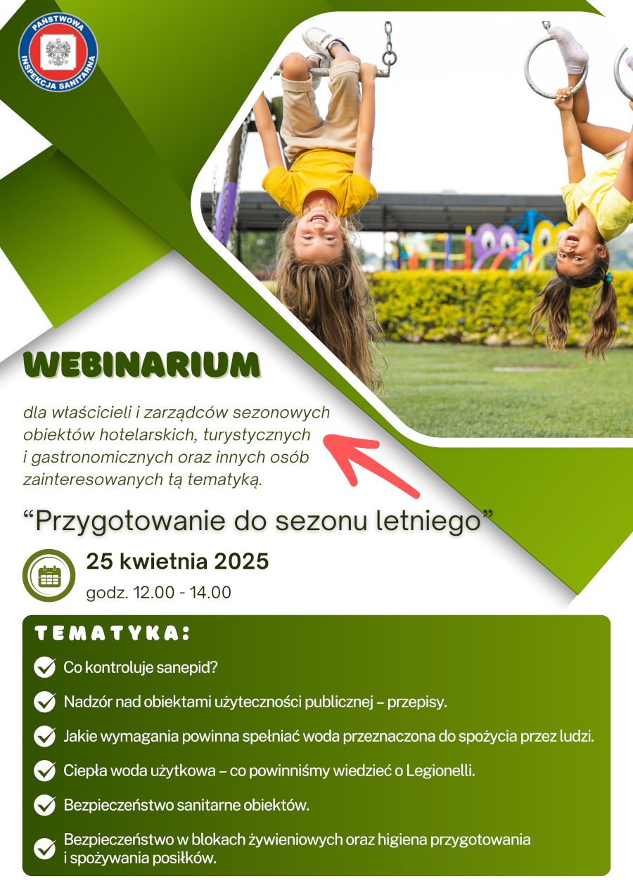 Plakat informuje o webinarium pod tytułem "Przygotowanie do sezonu letniego", które odbędzie się 25 kwietnia 2025 roku w godzinach 12:00-14:00. Webinar skierowany jest do właścicieli i zarządców sezonowych obiektów hotelarskich, turystycznych i gastronomicznych oraz innych osób zainteresowanych tą tematyką.  Na plakacie dominuje kolor zielony i biały. W górnej części znajduje się zdjęcie dwóch roześmianych dziewczynek, wiszących do góry nogami na drabinkach placu zabaw. Dziewczynka z lewej ma długie blond włosy i ubrana jest w żółtą koszulkę i jasne spodnie. Dziewczynka z prawej ma ciemne włosy związane w dwa kucyki i ubrana jest w żółtą koszulkę.  Pod zdjęciem znajduje się duży napis "WEBINARIUM". Poniżej znajduje się tekst informujący o adresatach webinarium, a następnie tytuł webinaru "Przygotowanie do sezonu letniego" napisany dużą, pogrubioną czcionką.  Dalej umieszczono ikonę kalendarza z datą "25 kwietnia 2025" oraz informację o godzinach trwania webinaru "godz. 12.00 - 14.00".  W dolnej części plakatu, na zielonym tle, wymienione są tematy poruszane podczas webinarium, oznaczone zielonymi znacznikami "ptaszka":  Co kontroluje sanepid? Nadzór nad obiektami użyteczności publicznej - przepisy. Jakie wymagania powinna spełniać woda przeznaczona do spożycia przez ludzi. Ciepła woda użytkowa - co powinniśmy wiedzieć o Legionelli. Bezpieczeństwo sanitarne obiektów.    Bezpieczeństwo w blokach żywieniowych oraz higiena przygotowania i spożywania posiłków. W lewym górnym rogu plakatu znajduje się logo Państwowej Inspekcji Sanitarnej.