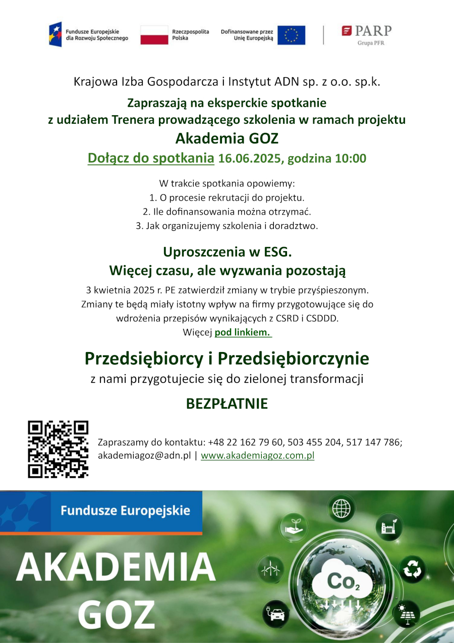 Plakat informacyjny na białym tle, u góry którego znajdują się logotypy: Fundusze Europejskie dla Rozwoju Społecznego, Rzeczpospolita Polska, Dofinansowane przez Unię Europejską oraz PARP Grupa PFR. Główna treść plakatu to zaproszenie od Krajowej Izby Gospodarczej i Instytutu ADN sp. z o.o. sp.k. na eksperckie spotkanie z udziałem Trenera prowadzącego szkolenia w ramach projektu Akademia GOZ. Spotkanie odbędzie się 16.06.2025 o godzinie 10:00. Tematem spotkania będą: proces rekrutacji do projektu, dofinansowanie szkoleń oraz organizacja szkoleń i doradztwa. Plakat informuje również o zmianach w przepisach CSRD i CSDDD zatwierdzonych 3 kwietnia 2025 r. oraz o możliwości przygotowania się do zielonej transformacji. Na dole plakatu znajduje się kod QR, dane kontaktowe (telefon, e-mail: akademiagoz@adn.pl oraz strona internetowa: www.akademiagoz.com.pl) oraz duży napis „AKADEMIA GOZ” z grafiką przedstawiającą logo Funduszy Europejskich, symbole zrównoważonego rozwoju i ikonę CO2.