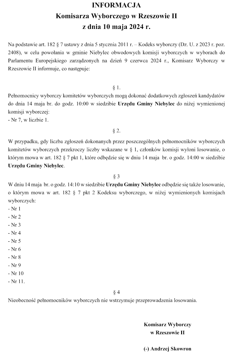 INFORMACJA Komisarza Wyborczego w Rzeszowie II z dnia 10 maja 2024 r. Na podstawie art. 182 § 7 ustawy z dnia 5 stycznia 2011 r. – Kodeks wyborczy (Dz. U. z 2023 r. poz. 2408), w celu powołania w gminie Niebylec obwodowych komisji wyborczych w wyborach do Parlamentu Europejskiego zarządzonych na dzień 9 czerwca 2024 r., Komisarz Wyborczy w Rzeszowie II informuje, co następuje: § 1. Pełnomocnicy wyborczy komitetów wyborczych mogą dokonać dodatkowych zgłoszeń kandydatów do dnia 14 maja br. do godz. 10:00 w siedzibie Urzędu Gminy Niebylec do niżej wymienionej komisji wyborczej: - Nr 7, w liczbie 1. § 2. W przypadku, gdy liczba zgłoszeń dokonanych przez poszczególnych pełnomocników wyborczych komitetów wyborczych przekroczy liczby wskazane w § 1, członków komisji wyłoni losowanie, o którym mowa w art. 182 § 7 pkt 1, które odbędzie się w dniu 14 maja br. o godz. 14:00 w siedzibie Urzędu Gminy Niebylec. § 3 W dniu 14 maja br. o godz. 14:10 w siedzibie Urzędu Gminy Niebylec odbędzie się także losowanie, o którym mowa w art. 182 § 7 pkt 2 Kodeksu wyborczego, w niżej wymienionych komisjach wyborczych: - Nr 1 - Nr 2 - Nr 3 - Nr 4 - Nr 5 - Nr 6 - Nr 8 - Nr 9 - Nr 10 - Nr 11. § 4 Nieobecność pełnomocników wyborczych nie wstrzymuje przeprowadzenia losowania. Komisarz Wyborczy w Rzeszowie II (-) Andrzej Skowron