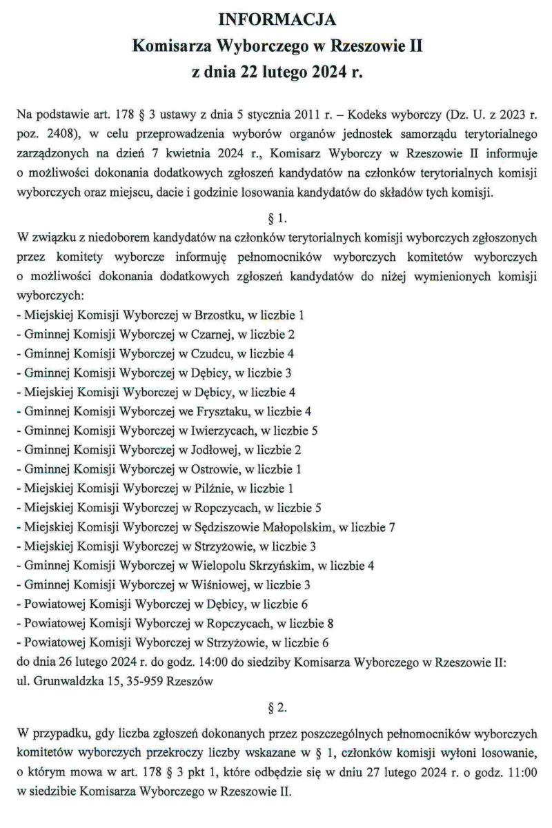 Grafika z treścią INFORMACJA Komisarza Wyborczego w Rzeszowie II z dnia 22 lutego 2024 r. Na podstawie art. 178 § 3 ustawy z dnia 5 stycznia 2011 r. - Kodeks wyborczy (Dz. U. z 2023 r. poz. 2408), w celu przeprowadzenia wyborów organów jednostek samorządu terytorialnego zarządzonych na dzień 7 kwietnia 2024 r., Komisarz Wyborczy w Rzeszowie II informuje o możliwości dokonania dodatkowych zgłoszeń kandydatów na członków terytorialnych komisji wyborczych oraz miejscu, dacie i godzinie losowania kandydatów do składów tych komisji. §1- W związku z niedoborem kandydatów na członków terytorialnych komisji wyborczych zgłoszonych przez komitety wyborcze informuję pełnomocników wyborczych komitetów wyborczych o możliwości dokonania dodatkowych zgłoszeń kandydatów do niżej wymienionych komisji wyborczych: -Miejskiej Komisji Wyborczej w Brzostku, w liczbie 1 -Gminnej Komisji Wyborczej w Czarnej, w liczbie 2 -Gminnej Komisji Wyborczej w Czudcu, w liczbie 4 -Gminnej Komisji Wyborczej w Dębicy, w liczbie 3 -Miejskiej Komisji Wyborczej w Dębicy, w liczbie 4 -Gminnej Komisji Wyborczej we Frysztaku, w liczbie 4 -Gminnej Komisji Wyborczej w Iwierzycach, w liczbie 5 -Gminnej Komisji Wyborczej w Jodłowej, w liczbie 2 -Gminnej Komisji Wyborczej w Ostrowie, w liczbie 1 -Miejskiej Komisji Wyborczej w Pilźnie, w liczbie 1 -Miejskiej Komisji Wyborczej w Ropczycach, w liczbie 5 -Miejskiej Komisji Wyborczej w Sędziszowie Małopolskim, w liczbie 7 -Miejskiej Komisji Wyborczej w Strzyżowie, w liczbie 3 -Gminnej Komisji Wyborczej w Wielopolu Skrzyńskim, w liczbie 4 -Gminnej Komisji Wyborczej w Wiśniowej, w liczbie 3 -Powiatowej Komisji Wyborczej w Dębicy, w liczbie 6 -Powiatowej Komisji Wyborczej w Ropczycach, w liczbie 8 -Powiatowej Komisji Wyborczej w Strzyżowie, w liczbie 6 do dnia 26 lutego 2024 r. do godz. 14:00 do siedziby Komisarza Wyborczego w Rzeszowie II: ul. Grunwaldzka 15, 35-959 Rzeszów §2. W przypadku, gdy liczba zgłoszeń dokonanych przez poszczególnych pełnomocników wyborczych komitetów wyborczych przekroczy liczby wskazane w § 1, członków komisji wyłoni losowanie, o którym mowa w art. 178 § 3 pkt 1, które odbędzie się w dniu 27 lutego 2024 r. o godz. 11:00 w siedzibie Komisarza Wyborczego w Rzeszowie II.