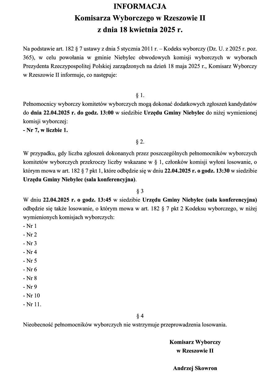 Dokument zatytułowany "INFORMACJA Komisarza Wyborczego w Rzeszowie II z dnia 18 kwietnia 2025 r." zawiera informacje dotyczące wyborów do obwodowych komisji wyborczych w gminie Niebylec.  Na górze dokumentu znajduje się duży, pogrubiony tytuł. Poniżej widnieje data. Następnie tekst informuje o podstawie prawnej i celu wydania informacji przez Komisarza Wyborczego w Rzeszowie II w związku z wyborami zarządzonymi na dzień 18 maja 2025 r.  Dalej znajdują się ponumerowane paragrafy. Paragraf 1 informuje o miejscu i czasie przyjmowania zgłoszeń kandydatów na członków komisji wyborczej. Paragraf 2 opisuje procedurę w przypadku przekroczenia liczby zgłoszeń. Paragraf 3 podaje miejsce i czas losowania członków komisji wyborczych oraz wymienia numery obwodowych komisji wyborczych, których to dotyczy (od Nr 1 do Nr 11). Paragraf 4 informuje, że nieobecność pełnomocników wyborczych nie wstrzymuje przeprowadzenia losowania.  Na dole dokumentu widnieje podpis "Komisarz Wyborczy w Rzeszowie II" oraz imię i nazwisko "Andrzej Skowron"